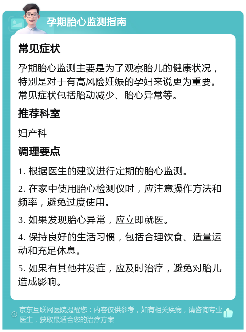 孕期胎心监测指南 常见症状 孕期胎心监测主要是为了观察胎儿的健康状况，特别是对于有高风险妊娠的孕妇来说更为重要。常见症状包括胎动减少、胎心异常等。 推荐科室 妇产科 调理要点 1. 根据医生的建议进行定期的胎心监测。 2. 在家中使用胎心检测仪时，应注意操作方法和频率，避免过度使用。 3. 如果发现胎心异常，应立即就医。 4. 保持良好的生活习惯，包括合理饮食、适量运动和充足休息。 5. 如果有其他并发症，应及时治疗，避免对胎儿造成影响。