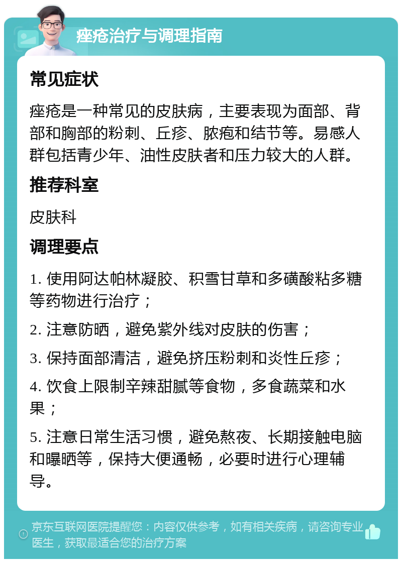 痤疮治疗与调理指南 常见症状 痤疮是一种常见的皮肤病，主要表现为面部、背部和胸部的粉刺、丘疹、脓疱和结节等。易感人群包括青少年、油性皮肤者和压力较大的人群。 推荐科室 皮肤科 调理要点 1. 使用阿达帕林凝胶、积雪甘草和多磺酸粘多糖等药物进行治疗； 2. 注意防晒，避免紫外线对皮肤的伤害； 3. 保持面部清洁，避免挤压粉刺和炎性丘疹； 4. 饮食上限制辛辣甜腻等食物，多食蔬菜和水果； 5. 注意日常生活习惯，避免熬夜、长期接触电脑和曝晒等，保持大便通畅，必要时进行心理辅导。