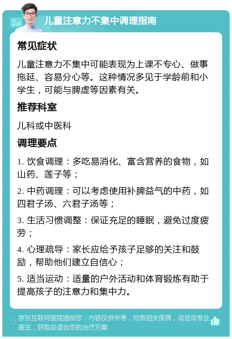 儿童注意力不集中调理指南 常见症状 儿童注意力不集中可能表现为上课不专心、做事拖延、容易分心等。这种情况多见于学龄前和小学生，可能与脾虚等因素有关。 推荐科室 儿科或中医科 调理要点 1. 饮食调理：多吃易消化、富含营养的食物，如山药、莲子等； 2. 中药调理：可以考虑使用补脾益气的中药，如四君子汤、六君子汤等； 3. 生活习惯调整：保证充足的睡眠，避免过度疲劳； 4. 心理疏导：家长应给予孩子足够的关注和鼓励，帮助他们建立自信心； 5. 适当运动：适量的户外活动和体育锻炼有助于提高孩子的注意力和集中力。