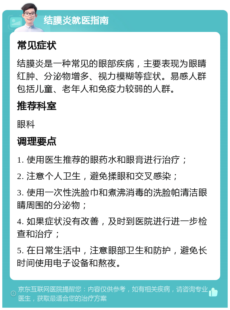 结膜炎就医指南 常见症状 结膜炎是一种常见的眼部疾病，主要表现为眼睛红肿、分泌物增多、视力模糊等症状。易感人群包括儿童、老年人和免疫力较弱的人群。 推荐科室 眼科 调理要点 1. 使用医生推荐的眼药水和眼膏进行治疗； 2. 注意个人卫生，避免揉眼和交叉感染； 3. 使用一次性洗脸巾和煮沸消毒的洗脸帕清洁眼睛周围的分泌物； 4. 如果症状没有改善，及时到医院进行进一步检查和治疗； 5. 在日常生活中，注意眼部卫生和防护，避免长时间使用电子设备和熬夜。