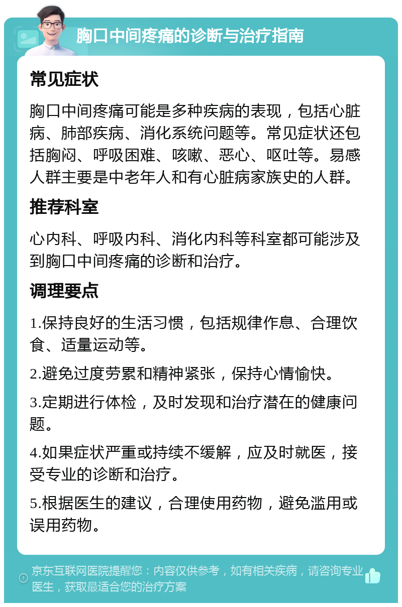 胸口中间疼痛的诊断与治疗指南 常见症状 胸口中间疼痛可能是多种疾病的表现，包括心脏病、肺部疾病、消化系统问题等。常见症状还包括胸闷、呼吸困难、咳嗽、恶心、呕吐等。易感人群主要是中老年人和有心脏病家族史的人群。 推荐科室 心内科、呼吸内科、消化内科等科室都可能涉及到胸口中间疼痛的诊断和治疗。 调理要点 1.保持良好的生活习惯，包括规律作息、合理饮食、适量运动等。 2.避免过度劳累和精神紧张，保持心情愉快。 3.定期进行体检，及时发现和治疗潜在的健康问题。 4.如果症状严重或持续不缓解，应及时就医，接受专业的诊断和治疗。 5.根据医生的建议，合理使用药物，避免滥用或误用药物。