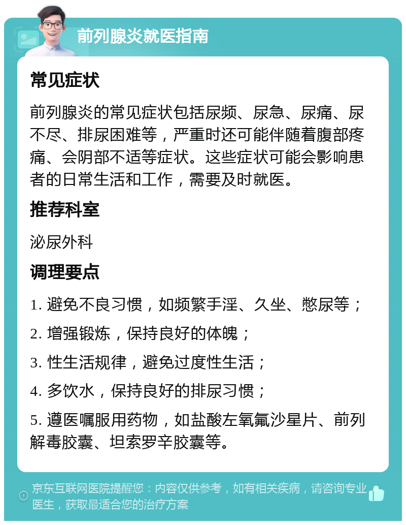 前列腺炎就医指南 常见症状 前列腺炎的常见症状包括尿频、尿急、尿痛、尿不尽、排尿困难等，严重时还可能伴随着腹部疼痛、会阴部不适等症状。这些症状可能会影响患者的日常生活和工作，需要及时就医。 推荐科室 泌尿外科 调理要点 1. 避免不良习惯，如频繁手淫、久坐、憋尿等； 2. 增强锻炼，保持良好的体魄； 3. 性生活规律，避免过度性生活； 4. 多饮水，保持良好的排尿习惯； 5. 遵医嘱服用药物，如盐酸左氧氟沙星片、前列解毒胶囊、坦索罗辛胶囊等。