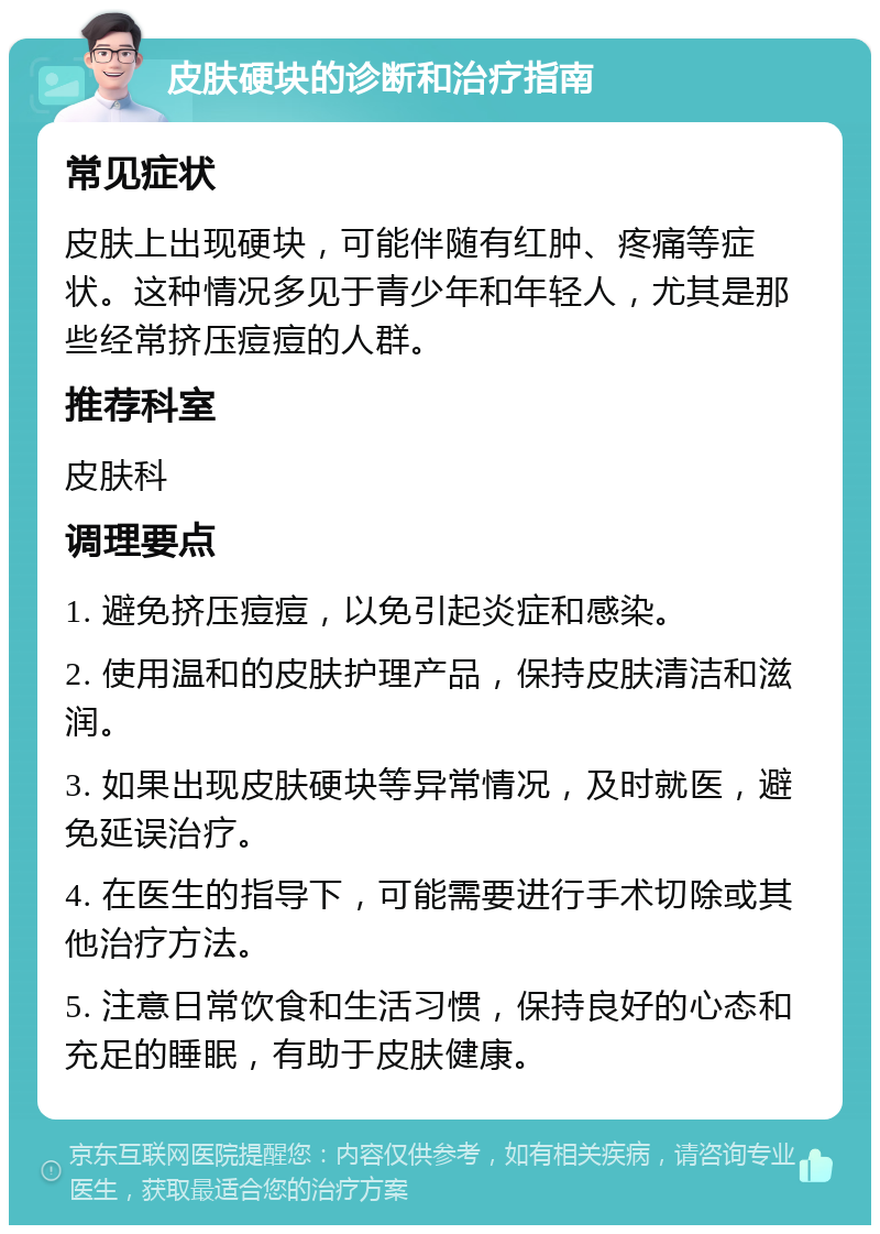 皮肤硬块的诊断和治疗指南 常见症状 皮肤上出现硬块，可能伴随有红肿、疼痛等症状。这种情况多见于青少年和年轻人，尤其是那些经常挤压痘痘的人群。 推荐科室 皮肤科 调理要点 1. 避免挤压痘痘，以免引起炎症和感染。 2. 使用温和的皮肤护理产品，保持皮肤清洁和滋润。 3. 如果出现皮肤硬块等异常情况，及时就医，避免延误治疗。 4. 在医生的指导下，可能需要进行手术切除或其他治疗方法。 5. 注意日常饮食和生活习惯，保持良好的心态和充足的睡眠，有助于皮肤健康。