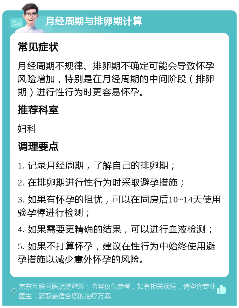 月经周期与排卵期计算 常见症状 月经周期不规律、排卵期不确定可能会导致怀孕风险增加，特别是在月经周期的中间阶段（排卵期）进行性行为时更容易怀孕。 推荐科室 妇科 调理要点 1. 记录月经周期，了解自己的排卵期； 2. 在排卵期进行性行为时采取避孕措施； 3. 如果有怀孕的担忧，可以在同房后10~14天使用验孕棒进行检测； 4. 如果需要更精确的结果，可以进行血液检测； 5. 如果不打算怀孕，建议在性行为中始终使用避孕措施以减少意外怀孕的风险。