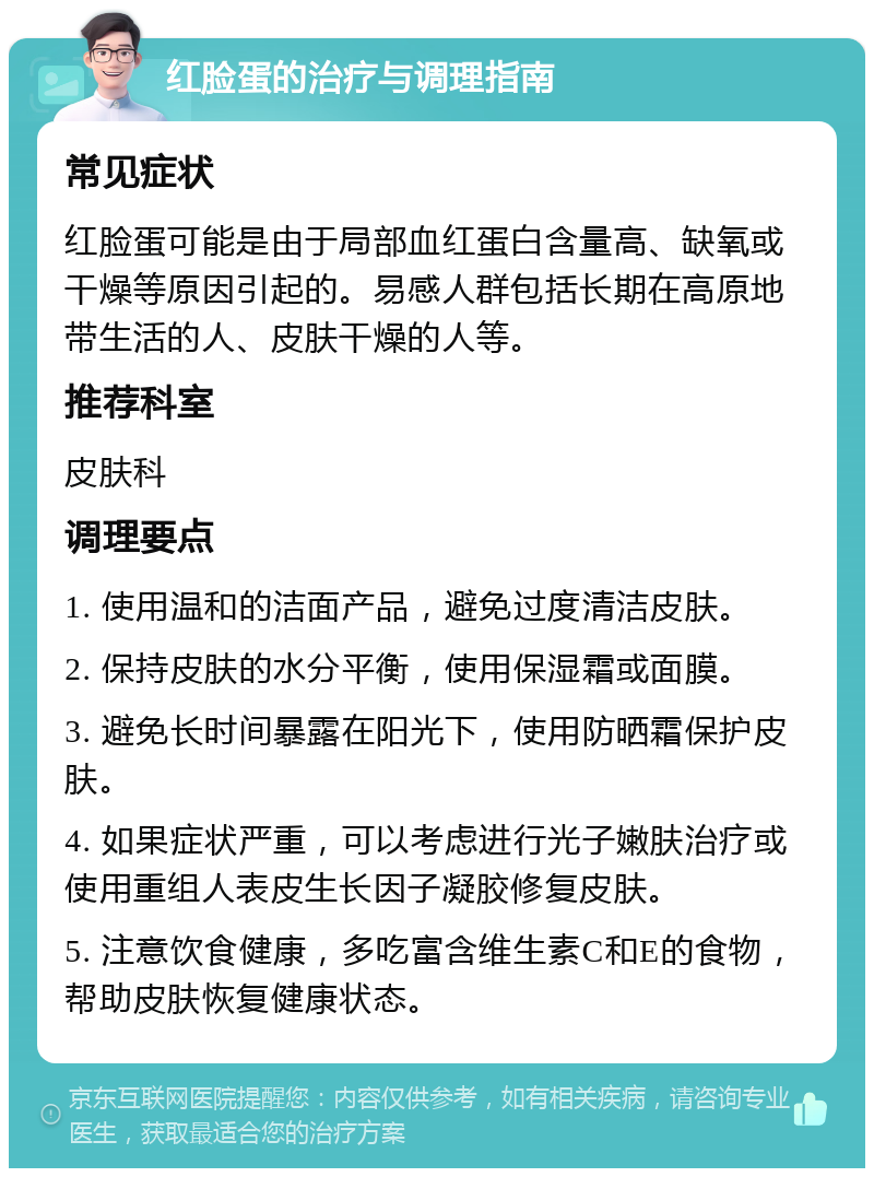 红脸蛋的治疗与调理指南 常见症状 红脸蛋可能是由于局部血红蛋白含量高、缺氧或干燥等原因引起的。易感人群包括长期在高原地带生活的人、皮肤干燥的人等。 推荐科室 皮肤科 调理要点 1. 使用温和的洁面产品，避免过度清洁皮肤。 2. 保持皮肤的水分平衡，使用保湿霜或面膜。 3. 避免长时间暴露在阳光下，使用防晒霜保护皮肤。 4. 如果症状严重，可以考虑进行光子嫩肤治疗或使用重组人表皮生长因子凝胶修复皮肤。 5. 注意饮食健康，多吃富含维生素C和E的食物，帮助皮肤恢复健康状态。