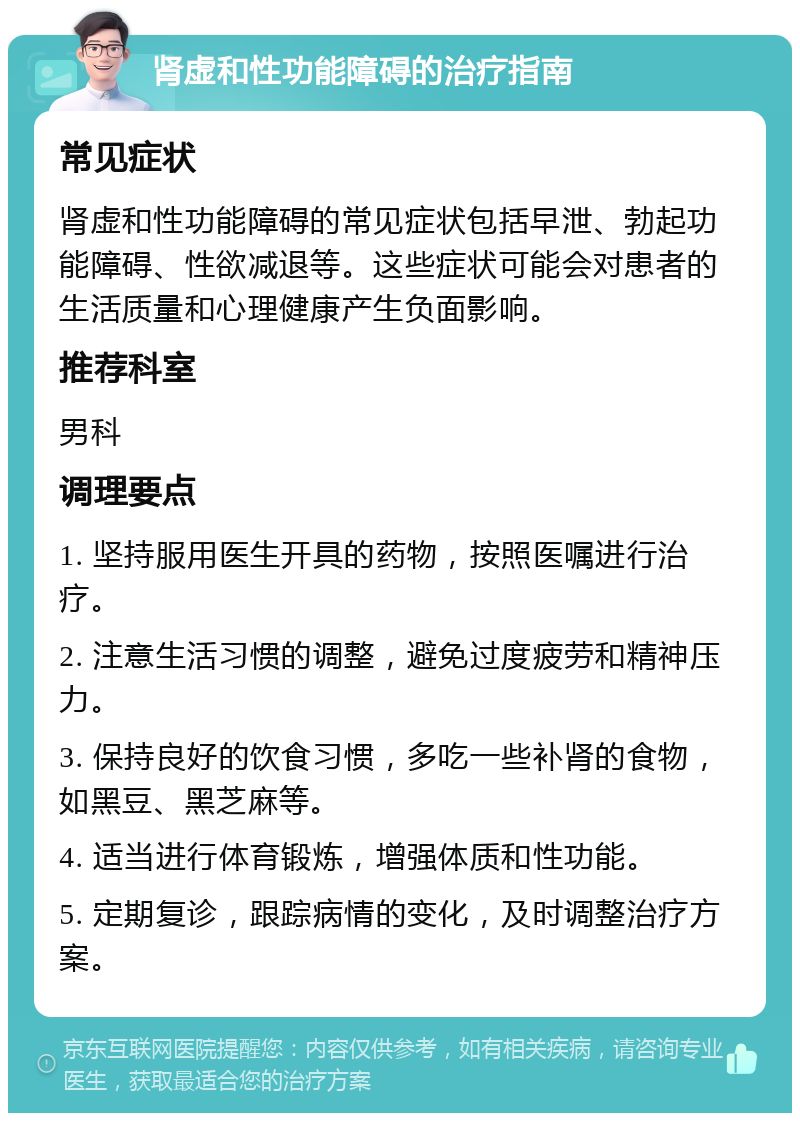 肾虚和性功能障碍的治疗指南 常见症状 肾虚和性功能障碍的常见症状包括早泄、勃起功能障碍、性欲减退等。这些症状可能会对患者的生活质量和心理健康产生负面影响。 推荐科室 男科 调理要点 1. 坚持服用医生开具的药物，按照医嘱进行治疗。 2. 注意生活习惯的调整，避免过度疲劳和精神压力。 3. 保持良好的饮食习惯，多吃一些补肾的食物，如黑豆、黑芝麻等。 4. 适当进行体育锻炼，增强体质和性功能。 5. 定期复诊，跟踪病情的变化，及时调整治疗方案。