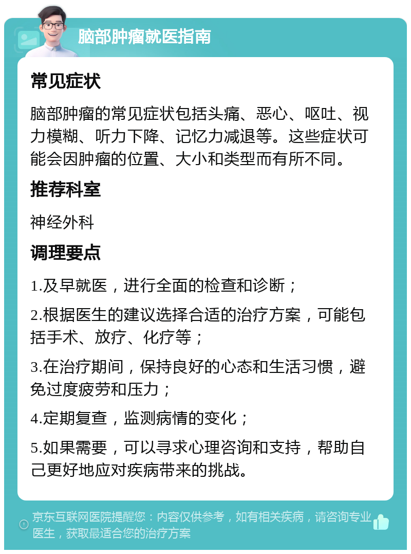 脑部肿瘤就医指南 常见症状 脑部肿瘤的常见症状包括头痛、恶心、呕吐、视力模糊、听力下降、记忆力减退等。这些症状可能会因肿瘤的位置、大小和类型而有所不同。 推荐科室 神经外科 调理要点 1.及早就医，进行全面的检查和诊断； 2.根据医生的建议选择合适的治疗方案，可能包括手术、放疗、化疗等； 3.在治疗期间，保持良好的心态和生活习惯，避免过度疲劳和压力； 4.定期复查，监测病情的变化； 5.如果需要，可以寻求心理咨询和支持，帮助自己更好地应对疾病带来的挑战。