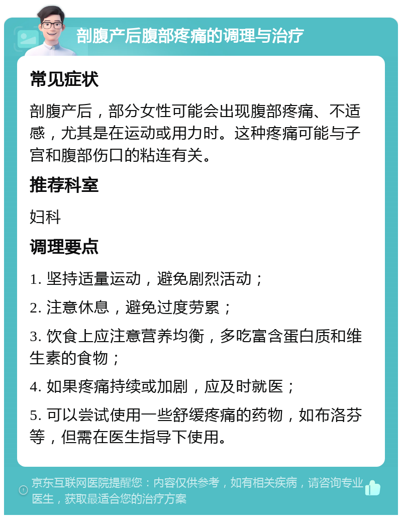 剖腹产后腹部疼痛的调理与治疗 常见症状 剖腹产后，部分女性可能会出现腹部疼痛、不适感，尤其是在运动或用力时。这种疼痛可能与子宫和腹部伤口的粘连有关。 推荐科室 妇科 调理要点 1. 坚持适量运动，避免剧烈活动； 2. 注意休息，避免过度劳累； 3. 饮食上应注意营养均衡，多吃富含蛋白质和维生素的食物； 4. 如果疼痛持续或加剧，应及时就医； 5. 可以尝试使用一些舒缓疼痛的药物，如布洛芬等，但需在医生指导下使用。