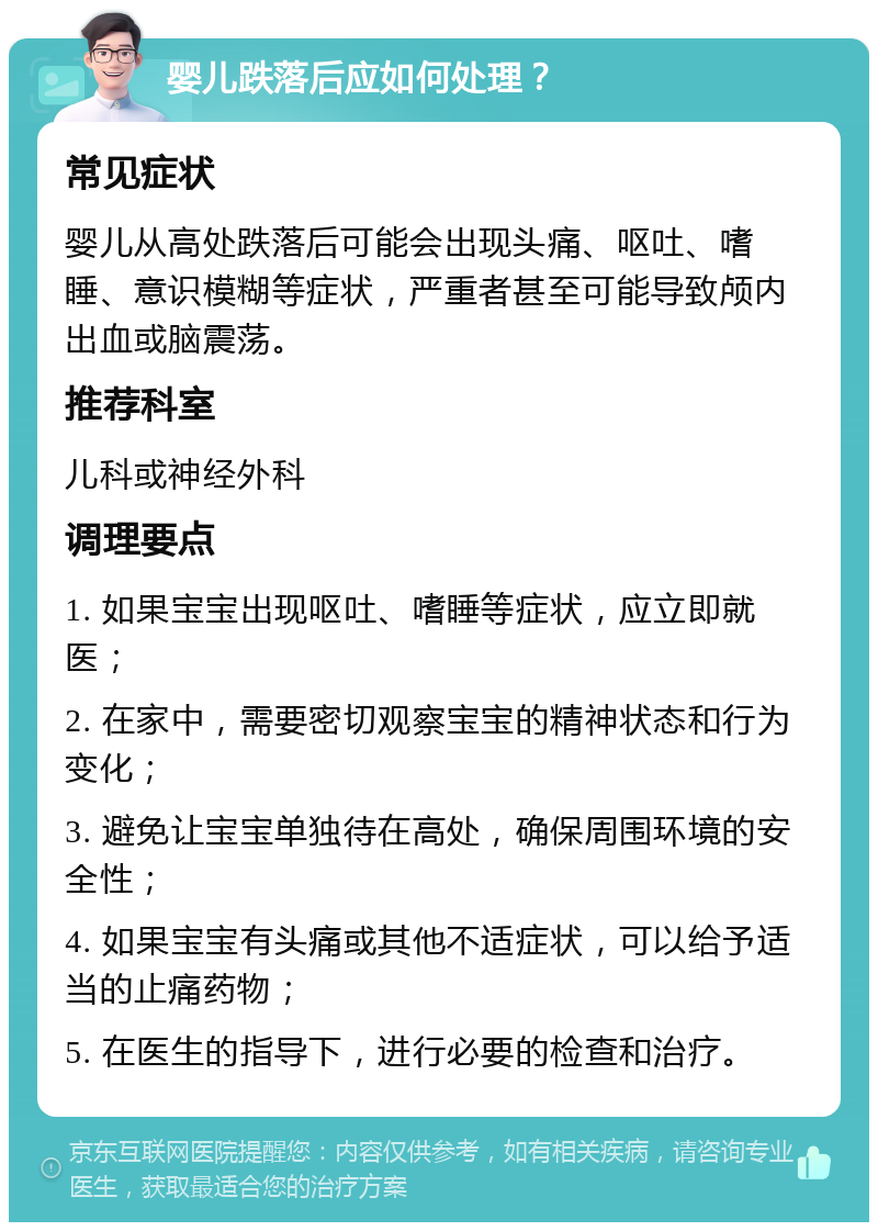 婴儿跌落后应如何处理？ 常见症状 婴儿从高处跌落后可能会出现头痛、呕吐、嗜睡、意识模糊等症状，严重者甚至可能导致颅内出血或脑震荡。 推荐科室 儿科或神经外科 调理要点 1. 如果宝宝出现呕吐、嗜睡等症状，应立即就医； 2. 在家中，需要密切观察宝宝的精神状态和行为变化； 3. 避免让宝宝单独待在高处，确保周围环境的安全性； 4. 如果宝宝有头痛或其他不适症状，可以给予适当的止痛药物； 5. 在医生的指导下，进行必要的检查和治疗。