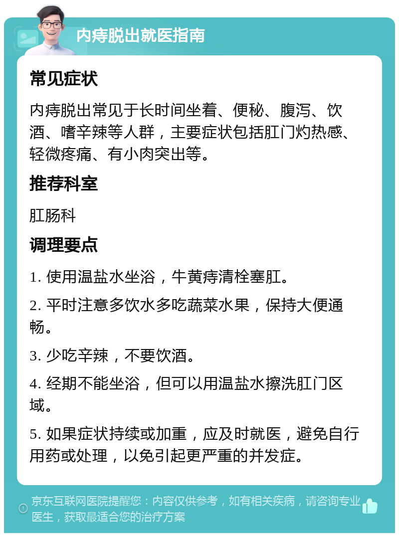 内痔脱出就医指南 常见症状 内痔脱出常见于长时间坐着、便秘、腹泻、饮酒、嗜辛辣等人群，主要症状包括肛门灼热感、轻微疼痛、有小肉突出等。 推荐科室 肛肠科 调理要点 1. 使用温盐水坐浴，牛黄痔清栓塞肛。 2. 平时注意多饮水多吃蔬菜水果，保持大便通畅。 3. 少吃辛辣，不要饮酒。 4. 经期不能坐浴，但可以用温盐水擦洗肛门区域。 5. 如果症状持续或加重，应及时就医，避免自行用药或处理，以免引起更严重的并发症。