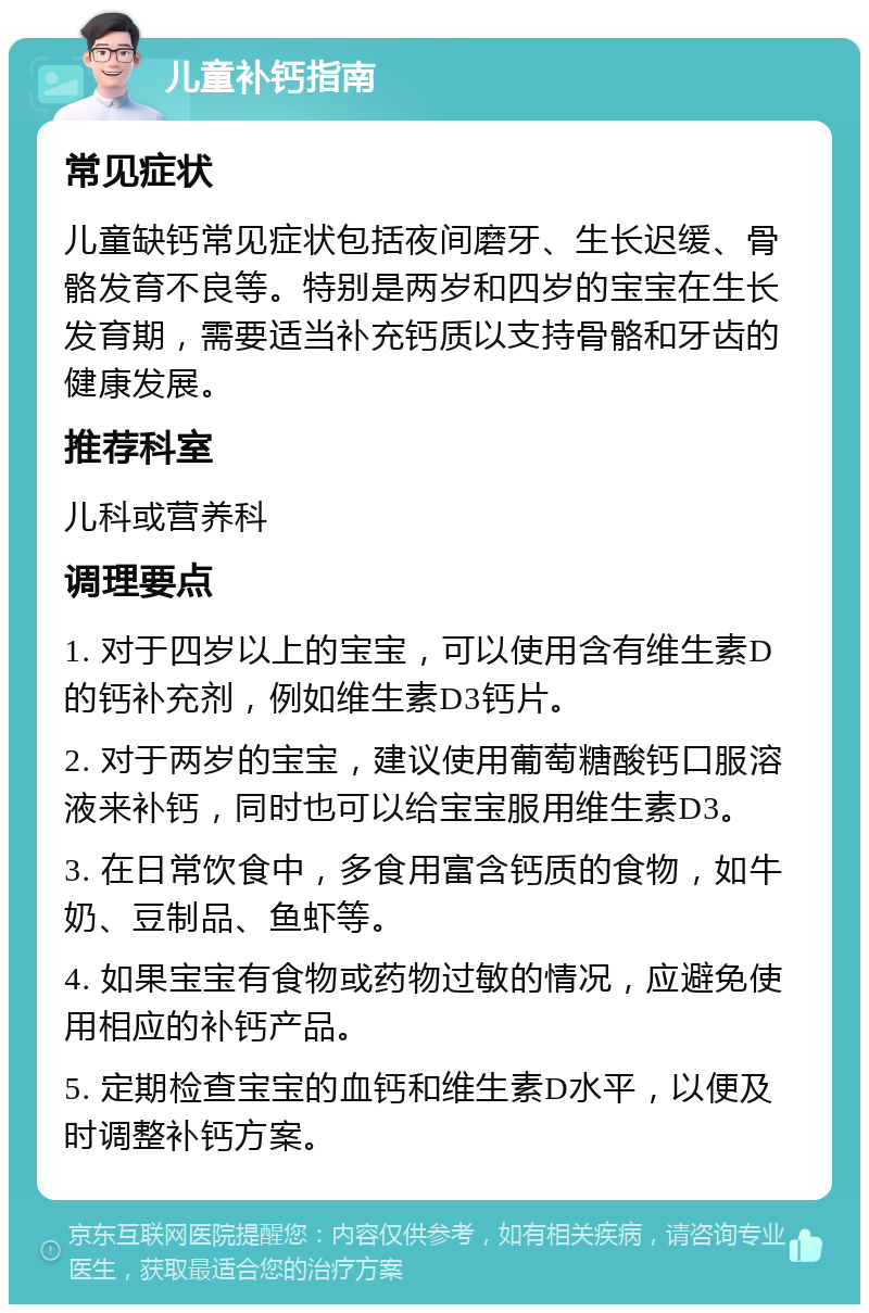 儿童补钙指南 常见症状 儿童缺钙常见症状包括夜间磨牙、生长迟缓、骨骼发育不良等。特别是两岁和四岁的宝宝在生长发育期，需要适当补充钙质以支持骨骼和牙齿的健康发展。 推荐科室 儿科或营养科 调理要点 1. 对于四岁以上的宝宝，可以使用含有维生素D的钙补充剂，例如维生素D3钙片。 2. 对于两岁的宝宝，建议使用葡萄糖酸钙口服溶液来补钙，同时也可以给宝宝服用维生素D3。 3. 在日常饮食中，多食用富含钙质的食物，如牛奶、豆制品、鱼虾等。 4. 如果宝宝有食物或药物过敏的情况，应避免使用相应的补钙产品。 5. 定期检查宝宝的血钙和维生素D水平，以便及时调整补钙方案。