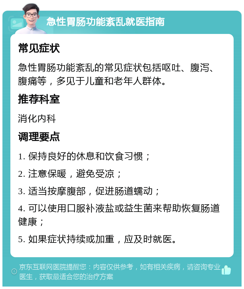 急性胃肠功能紊乱就医指南 常见症状 急性胃肠功能紊乱的常见症状包括呕吐、腹泻、腹痛等，多见于儿童和老年人群体。 推荐科室 消化内科 调理要点 1. 保持良好的休息和饮食习惯； 2. 注意保暖，避免受凉； 3. 适当按摩腹部，促进肠道蠕动； 4. 可以使用口服补液盐或益生菌来帮助恢复肠道健康； 5. 如果症状持续或加重，应及时就医。