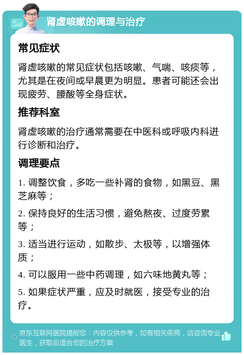 肾虚咳嗽的调理与治疗 常见症状 肾虚咳嗽的常见症状包括咳嗽、气喘、咳痰等，尤其是在夜间或早晨更为明显。患者可能还会出现疲劳、腰酸等全身症状。 推荐科室 肾虚咳嗽的治疗通常需要在中医科或呼吸内科进行诊断和治疗。 调理要点 1. 调整饮食，多吃一些补肾的食物，如黑豆、黑芝麻等； 2. 保持良好的生活习惯，避免熬夜、过度劳累等； 3. 适当进行运动，如散步、太极等，以增强体质； 4. 可以服用一些中药调理，如六味地黄丸等； 5. 如果症状严重，应及时就医，接受专业的治疗。