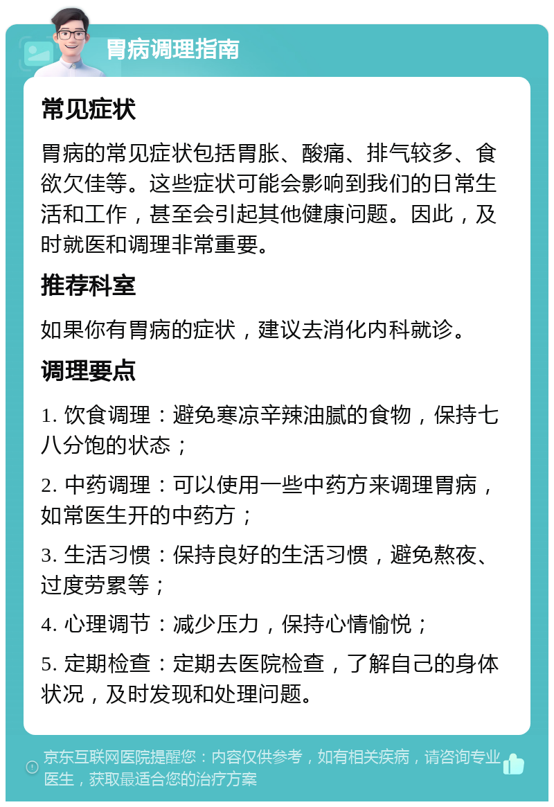 胃病调理指南 常见症状 胃病的常见症状包括胃胀、酸痛、排气较多、食欲欠佳等。这些症状可能会影响到我们的日常生活和工作，甚至会引起其他健康问题。因此，及时就医和调理非常重要。 推荐科室 如果你有胃病的症状，建议去消化内科就诊。 调理要点 1. 饮食调理：避免寒凉辛辣油腻的食物，保持七八分饱的状态； 2. 中药调理：可以使用一些中药方来调理胃病，如常医生开的中药方； 3. 生活习惯：保持良好的生活习惯，避免熬夜、过度劳累等； 4. 心理调节：减少压力，保持心情愉悦； 5. 定期检查：定期去医院检查，了解自己的身体状况，及时发现和处理问题。