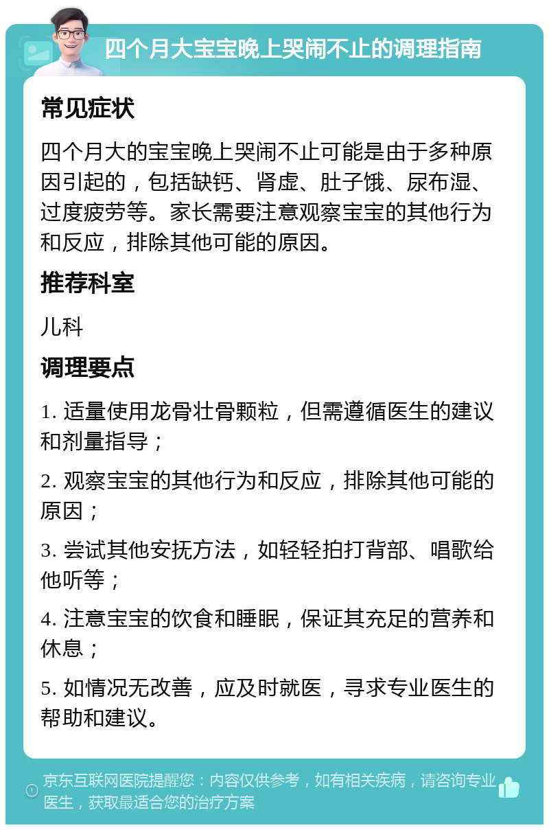 四个月大宝宝晚上哭闹不止的调理指南 常见症状 四个月大的宝宝晚上哭闹不止可能是由于多种原因引起的，包括缺钙、肾虚、肚子饿、尿布湿、过度疲劳等。家长需要注意观察宝宝的其他行为和反应，排除其他可能的原因。 推荐科室 儿科 调理要点 1. 适量使用龙骨壮骨颗粒，但需遵循医生的建议和剂量指导； 2. 观察宝宝的其他行为和反应，排除其他可能的原因； 3. 尝试其他安抚方法，如轻轻拍打背部、唱歌给他听等； 4. 注意宝宝的饮食和睡眠，保证其充足的营养和休息； 5. 如情况无改善，应及时就医，寻求专业医生的帮助和建议。