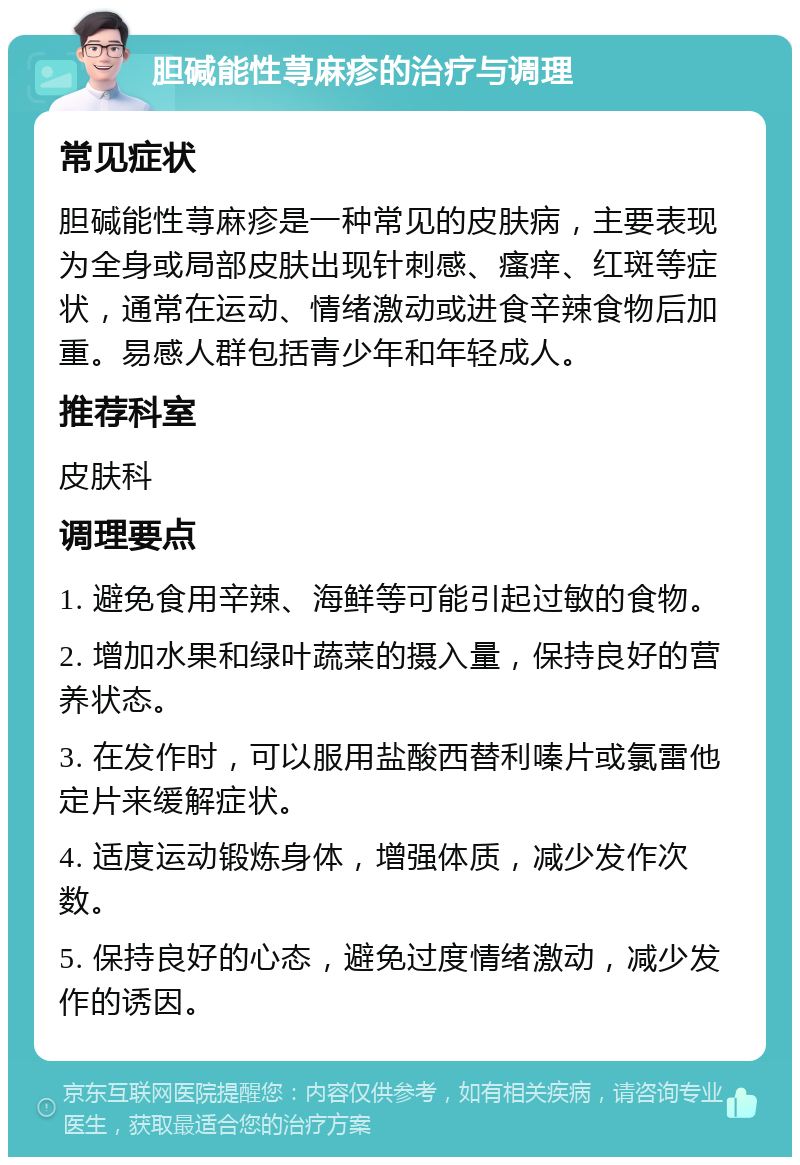 胆碱能性荨麻疹的治疗与调理 常见症状 胆碱能性荨麻疹是一种常见的皮肤病，主要表现为全身或局部皮肤出现针刺感、瘙痒、红斑等症状，通常在运动、情绪激动或进食辛辣食物后加重。易感人群包括青少年和年轻成人。 推荐科室 皮肤科 调理要点 1. 避免食用辛辣、海鲜等可能引起过敏的食物。 2. 增加水果和绿叶蔬菜的摄入量，保持良好的营养状态。 3. 在发作时，可以服用盐酸西替利嗪片或氯雷他定片来缓解症状。 4. 适度运动锻炼身体，增强体质，减少发作次数。 5. 保持良好的心态，避免过度情绪激动，减少发作的诱因。