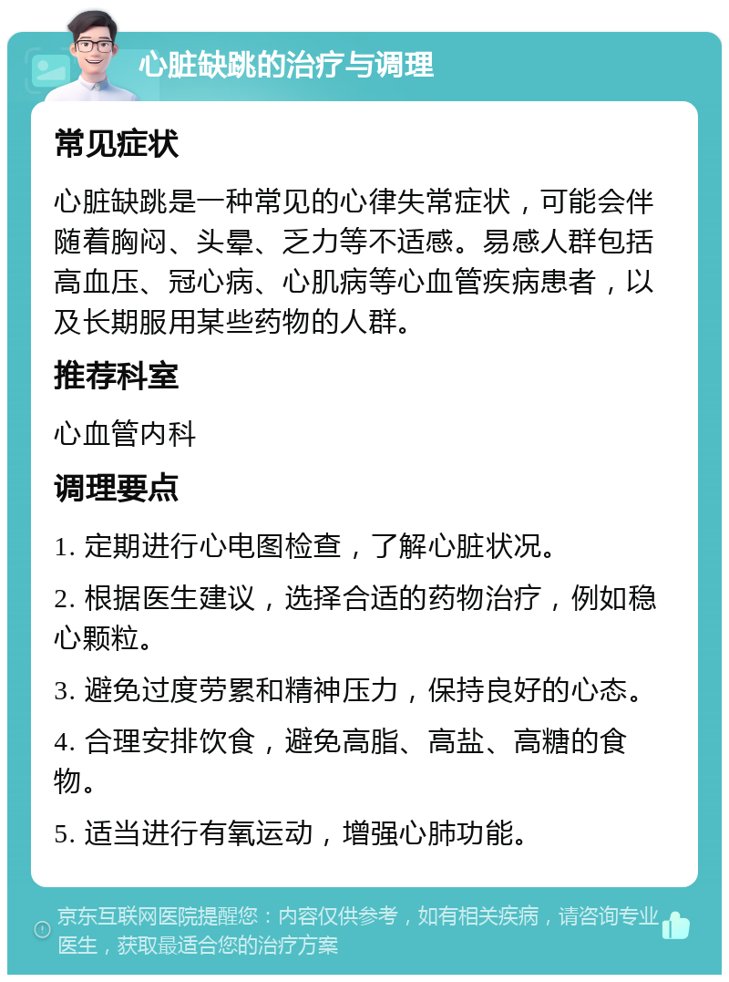 心脏缺跳的治疗与调理 常见症状 心脏缺跳是一种常见的心律失常症状，可能会伴随着胸闷、头晕、乏力等不适感。易感人群包括高血压、冠心病、心肌病等心血管疾病患者，以及长期服用某些药物的人群。 推荐科室 心血管内科 调理要点 1. 定期进行心电图检查，了解心脏状况。 2. 根据医生建议，选择合适的药物治疗，例如稳心颗粒。 3. 避免过度劳累和精神压力，保持良好的心态。 4. 合理安排饮食，避免高脂、高盐、高糖的食物。 5. 适当进行有氧运动，增强心肺功能。