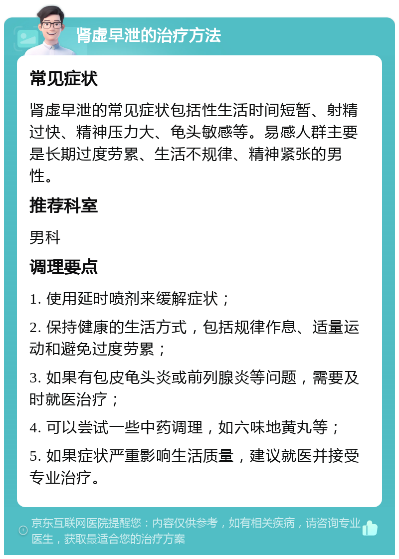 肾虚早泄的治疗方法 常见症状 肾虚早泄的常见症状包括性生活时间短暂、射精过快、精神压力大、龟头敏感等。易感人群主要是长期过度劳累、生活不规律、精神紧张的男性。 推荐科室 男科 调理要点 1. 使用延时喷剂来缓解症状； 2. 保持健康的生活方式，包括规律作息、适量运动和避免过度劳累； 3. 如果有包皮龟头炎或前列腺炎等问题，需要及时就医治疗； 4. 可以尝试一些中药调理，如六味地黄丸等； 5. 如果症状严重影响生活质量，建议就医并接受专业治疗。