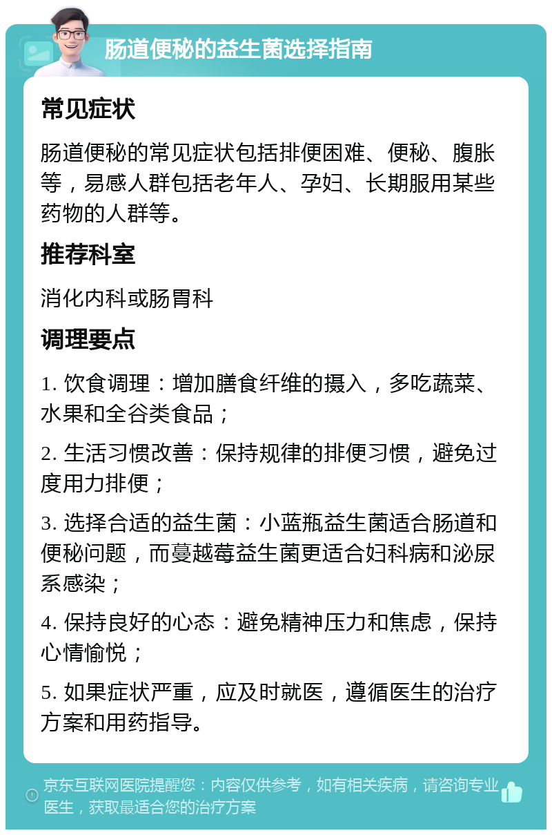 肠道便秘的益生菌选择指南 常见症状 肠道便秘的常见症状包括排便困难、便秘、腹胀等，易感人群包括老年人、孕妇、长期服用某些药物的人群等。 推荐科室 消化内科或肠胃科 调理要点 1. 饮食调理：增加膳食纤维的摄入，多吃蔬菜、水果和全谷类食品； 2. 生活习惯改善：保持规律的排便习惯，避免过度用力排便； 3. 选择合适的益生菌：小蓝瓶益生菌适合肠道和便秘问题，而蔓越莓益生菌更适合妇科病和泌尿系感染； 4. 保持良好的心态：避免精神压力和焦虑，保持心情愉悦； 5. 如果症状严重，应及时就医，遵循医生的治疗方案和用药指导。