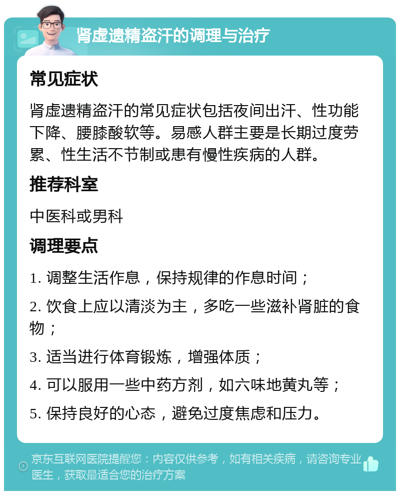 肾虚遗精盗汗的调理与治疗 常见症状 肾虚遗精盗汗的常见症状包括夜间出汗、性功能下降、腰膝酸软等。易感人群主要是长期过度劳累、性生活不节制或患有慢性疾病的人群。 推荐科室 中医科或男科 调理要点 1. 调整生活作息，保持规律的作息时间； 2. 饮食上应以清淡为主，多吃一些滋补肾脏的食物； 3. 适当进行体育锻炼，增强体质； 4. 可以服用一些中药方剂，如六味地黄丸等； 5. 保持良好的心态，避免过度焦虑和压力。