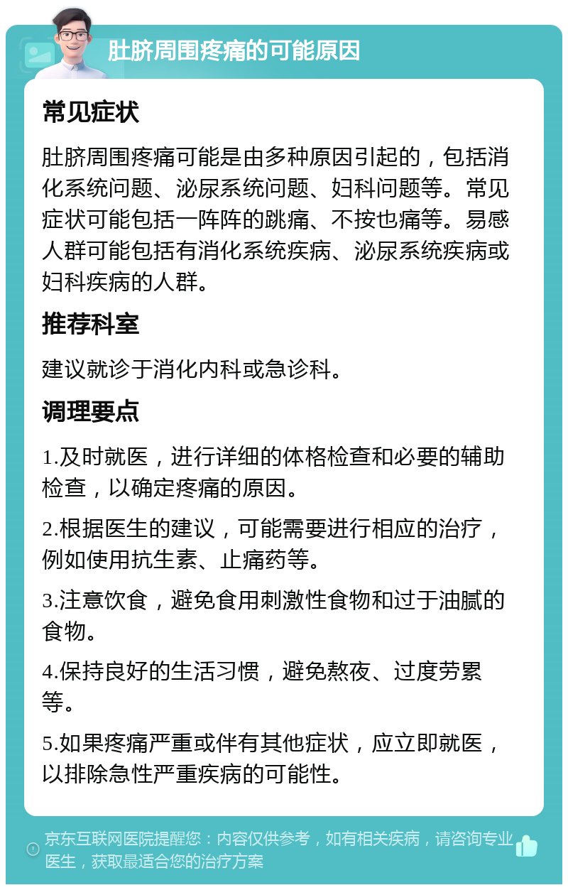 肚脐周围疼痛的可能原因 常见症状 肚脐周围疼痛可能是由多种原因引起的，包括消化系统问题、泌尿系统问题、妇科问题等。常见症状可能包括一阵阵的跳痛、不按也痛等。易感人群可能包括有消化系统疾病、泌尿系统疾病或妇科疾病的人群。 推荐科室 建议就诊于消化内科或急诊科。 调理要点 1.及时就医，进行详细的体格检查和必要的辅助检查，以确定疼痛的原因。 2.根据医生的建议，可能需要进行相应的治疗，例如使用抗生素、止痛药等。 3.注意饮食，避免食用刺激性食物和过于油腻的食物。 4.保持良好的生活习惯，避免熬夜、过度劳累等。 5.如果疼痛严重或伴有其他症状，应立即就医，以排除急性严重疾病的可能性。