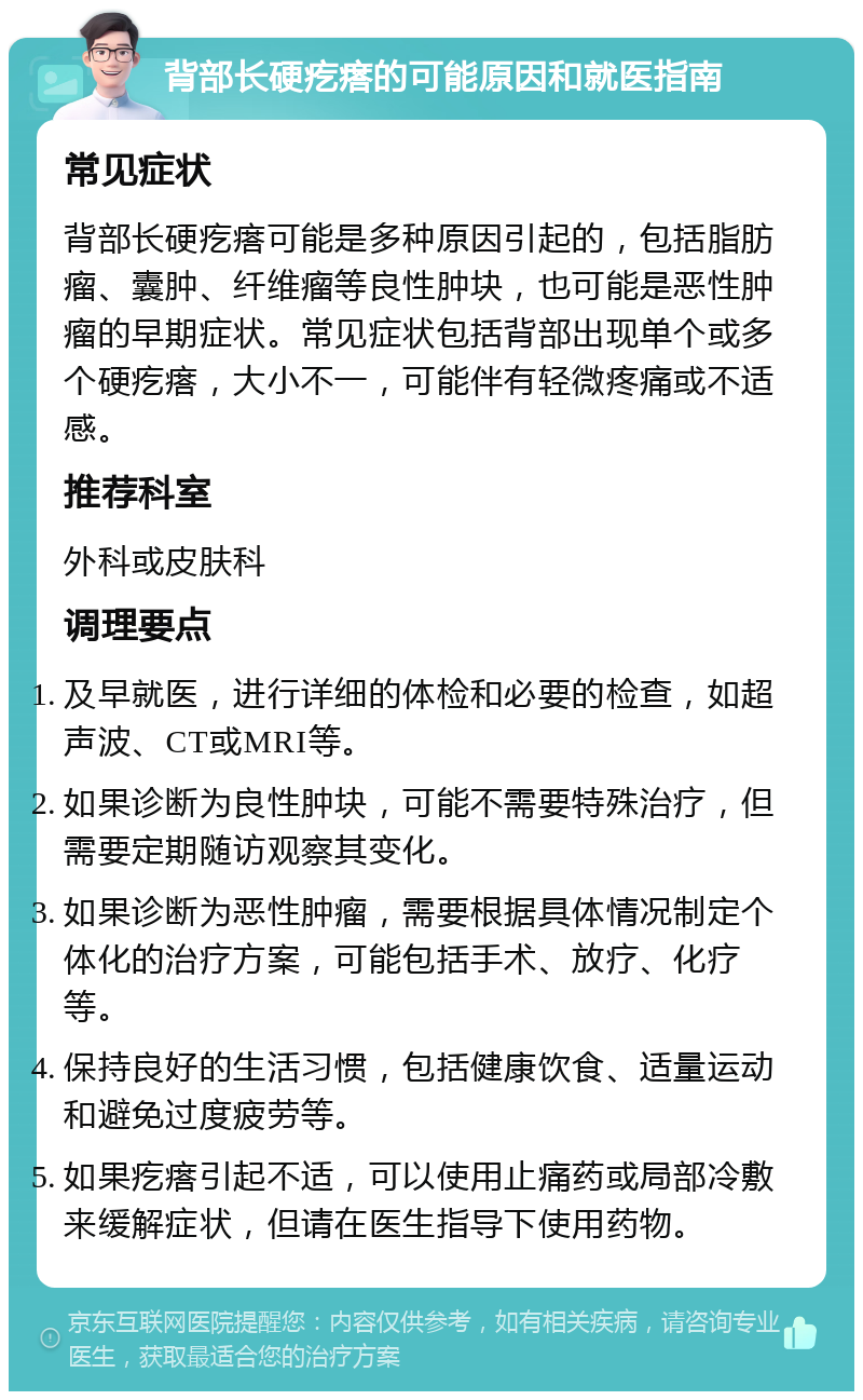 背部长硬疙瘩的可能原因和就医指南 常见症状 背部长硬疙瘩可能是多种原因引起的，包括脂肪瘤、囊肿、纤维瘤等良性肿块，也可能是恶性肿瘤的早期症状。常见症状包括背部出现单个或多个硬疙瘩，大小不一，可能伴有轻微疼痛或不适感。 推荐科室 外科或皮肤科 调理要点 及早就医，进行详细的体检和必要的检查，如超声波、CT或MRI等。 如果诊断为良性肿块，可能不需要特殊治疗，但需要定期随访观察其变化。 如果诊断为恶性肿瘤，需要根据具体情况制定个体化的治疗方案，可能包括手术、放疗、化疗等。 保持良好的生活习惯，包括健康饮食、适量运动和避免过度疲劳等。 如果疙瘩引起不适，可以使用止痛药或局部冷敷来缓解症状，但请在医生指导下使用药物。