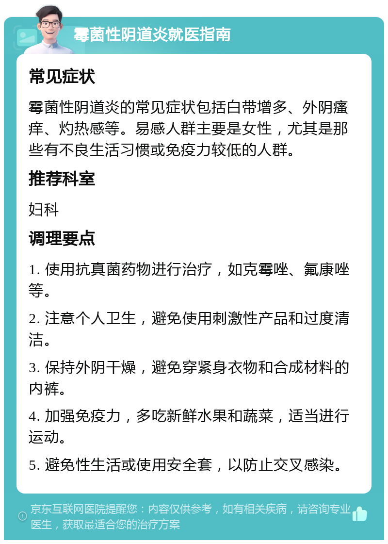 霉菌性阴道炎就医指南 常见症状 霉菌性阴道炎的常见症状包括白带增多、外阴瘙痒、灼热感等。易感人群主要是女性，尤其是那些有不良生活习惯或免疫力较低的人群。 推荐科室 妇科 调理要点 1. 使用抗真菌药物进行治疗，如克霉唑、氟康唑等。 2. 注意个人卫生，避免使用刺激性产品和过度清洁。 3. 保持外阴干燥，避免穿紧身衣物和合成材料的内裤。 4. 加强免疫力，多吃新鲜水果和蔬菜，适当进行运动。 5. 避免性生活或使用安全套，以防止交叉感染。