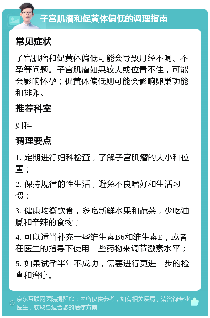 子宫肌瘤和促黄体偏低的调理指南 常见症状 子宫肌瘤和促黄体偏低可能会导致月经不调、不孕等问题。子宫肌瘤如果较大或位置不佳，可能会影响怀孕；促黄体偏低则可能会影响卵巢功能和排卵。 推荐科室 妇科 调理要点 1. 定期进行妇科检查，了解子宫肌瘤的大小和位置； 2. 保持规律的性生活，避免不良嗜好和生活习惯； 3. 健康均衡饮食，多吃新鲜水果和蔬菜，少吃油腻和辛辣的食物； 4. 可以适当补充一些维生素B6和维生素E，或者在医生的指导下使用一些药物来调节激素水平； 5. 如果试孕半年不成功，需要进行更进一步的检查和治疗。