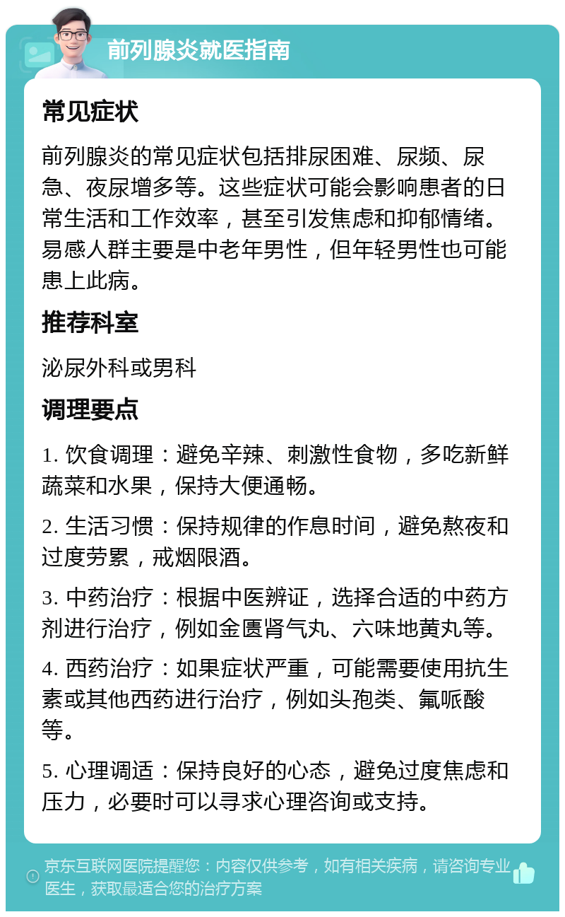 前列腺炎就医指南 常见症状 前列腺炎的常见症状包括排尿困难、尿频、尿急、夜尿增多等。这些症状可能会影响患者的日常生活和工作效率，甚至引发焦虑和抑郁情绪。易感人群主要是中老年男性，但年轻男性也可能患上此病。 推荐科室 泌尿外科或男科 调理要点 1. 饮食调理：避免辛辣、刺激性食物，多吃新鲜蔬菜和水果，保持大便通畅。 2. 生活习惯：保持规律的作息时间，避免熬夜和过度劳累，戒烟限酒。 3. 中药治疗：根据中医辨证，选择合适的中药方剂进行治疗，例如金匮肾气丸、六味地黄丸等。 4. 西药治疗：如果症状严重，可能需要使用抗生素或其他西药进行治疗，例如头孢类、氟哌酸等。 5. 心理调适：保持良好的心态，避免过度焦虑和压力，必要时可以寻求心理咨询或支持。