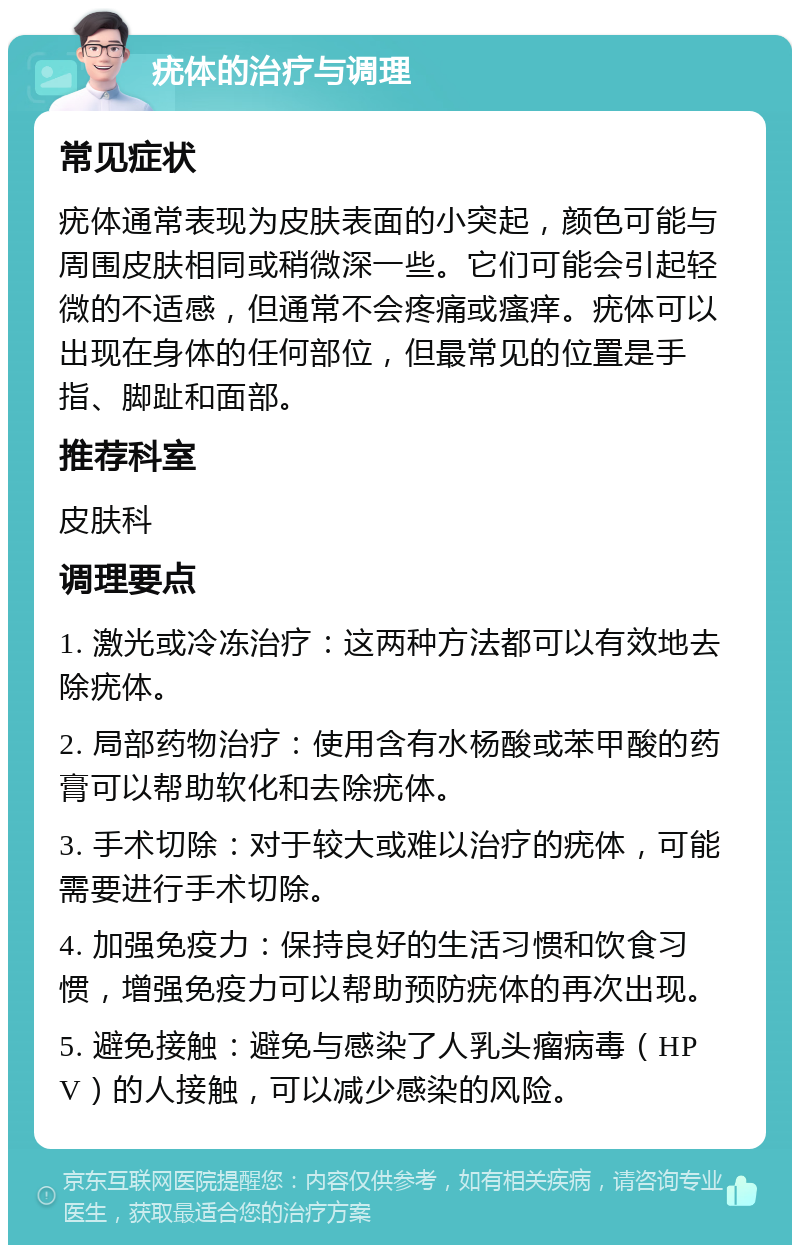 疣体的治疗与调理 常见症状 疣体通常表现为皮肤表面的小突起，颜色可能与周围皮肤相同或稍微深一些。它们可能会引起轻微的不适感，但通常不会疼痛或瘙痒。疣体可以出现在身体的任何部位，但最常见的位置是手指、脚趾和面部。 推荐科室 皮肤科 调理要点 1. 激光或冷冻治疗：这两种方法都可以有效地去除疣体。 2. 局部药物治疗：使用含有水杨酸或苯甲酸的药膏可以帮助软化和去除疣体。 3. 手术切除：对于较大或难以治疗的疣体，可能需要进行手术切除。 4. 加强免疫力：保持良好的生活习惯和饮食习惯，增强免疫力可以帮助预防疣体的再次出现。 5. 避免接触：避免与感染了人乳头瘤病毒（HPV）的人接触，可以减少感染的风险。