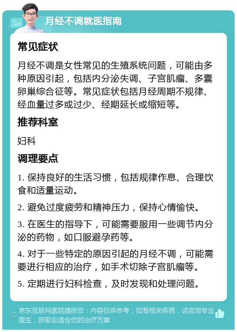 月经不调就医指南 常见症状 月经不调是女性常见的生殖系统问题，可能由多种原因引起，包括内分泌失调、子宫肌瘤、多囊卵巢综合征等。常见症状包括月经周期不规律、经血量过多或过少、经期延长或缩短等。 推荐科室 妇科 调理要点 1. 保持良好的生活习惯，包括规律作息、合理饮食和适量运动。 2. 避免过度疲劳和精神压力，保持心情愉快。 3. 在医生的指导下，可能需要服用一些调节内分泌的药物，如口服避孕药等。 4. 对于一些特定的原因引起的月经不调，可能需要进行相应的治疗，如手术切除子宫肌瘤等。 5. 定期进行妇科检查，及时发现和处理问题。