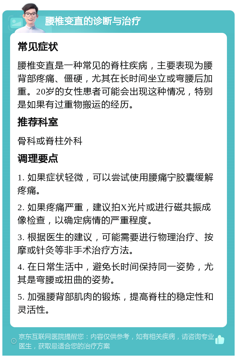 腰椎变直的诊断与治疗 常见症状 腰椎变直是一种常见的脊柱疾病，主要表现为腰背部疼痛、僵硬，尤其在长时间坐立或弯腰后加重。20岁的女性患者可能会出现这种情况，特别是如果有过重物搬运的经历。 推荐科室 骨科或脊柱外科 调理要点 1. 如果症状轻微，可以尝试使用腰痛宁胶囊缓解疼痛。 2. 如果疼痛严重，建议拍X光片或进行磁共振成像检查，以确定病情的严重程度。 3. 根据医生的建议，可能需要进行物理治疗、按摩或针灸等非手术治疗方法。 4. 在日常生活中，避免长时间保持同一姿势，尤其是弯腰或扭曲的姿势。 5. 加强腰背部肌肉的锻炼，提高脊柱的稳定性和灵活性。