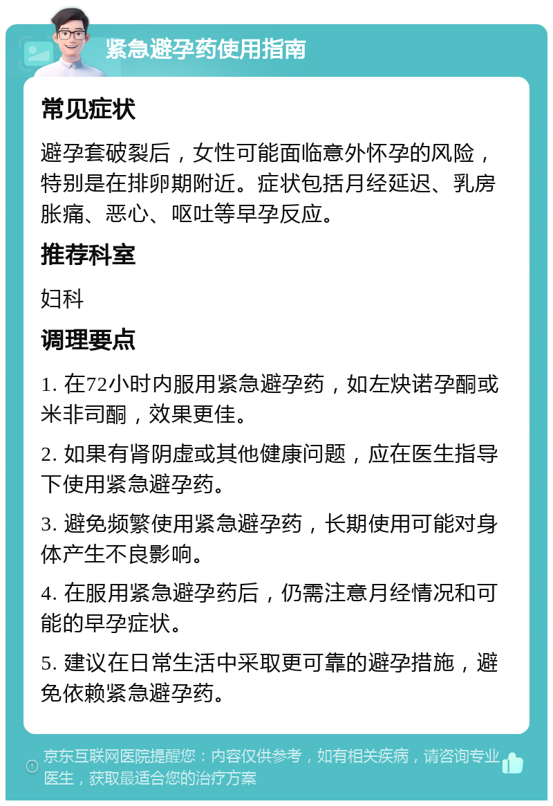 紧急避孕药使用指南 常见症状 避孕套破裂后，女性可能面临意外怀孕的风险，特别是在排卵期附近。症状包括月经延迟、乳房胀痛、恶心、呕吐等早孕反应。 推荐科室 妇科 调理要点 1. 在72小时内服用紧急避孕药，如左炔诺孕酮或米非司酮，效果更佳。 2. 如果有肾阴虚或其他健康问题，应在医生指导下使用紧急避孕药。 3. 避免频繁使用紧急避孕药，长期使用可能对身体产生不良影响。 4. 在服用紧急避孕药后，仍需注意月经情况和可能的早孕症状。 5. 建议在日常生活中采取更可靠的避孕措施，避免依赖紧急避孕药。