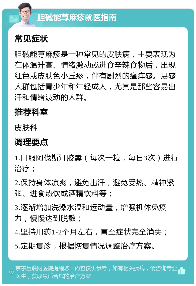 胆碱能荨麻疹就医指南 常见症状 胆碱能荨麻疹是一种常见的皮肤病，主要表现为在体温升高、情绪激动或进食辛辣食物后，出现红色或皮肤色小丘疹，伴有剧烈的瘙痒感。易感人群包括青少年和年轻成人，尤其是那些容易出汗和情绪波动的人群。 推荐科室 皮肤科 调理要点 1.口服阿伐斯汀胶囊（每次一粒，每日3次）进行治疗； 2.保持身体凉爽，避免出汗，避免受热、精神紧张、进食热饮或酒精饮料等； 3.逐渐增加洗澡水温和运动量，增强机体免疫力，慢慢达到脱敏； 4.坚持用药1-2个月左右，直至症状完全消失； 5.定期复诊，根据恢复情况调整治疗方案。