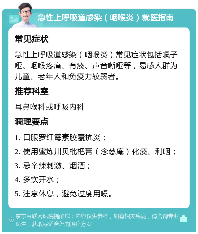 急性上呼吸道感染（咽喉炎）就医指南 常见症状 急性上呼吸道感染（咽喉炎）常见症状包括嗓子哑、咽喉疼痛、有痰、声音嘶哑等，易感人群为儿童、老年人和免疫力较弱者。 推荐科室 耳鼻喉科或呼吸内科 调理要点 1. 口服罗红霉素胶囊抗炎； 2. 使用蜜炼川贝枇杷膏（念慈庵）化痰、利咽； 3. 忌辛辣刺激、烟酒； 4. 多饮开水； 5. 注意休息，避免过度用嗓。