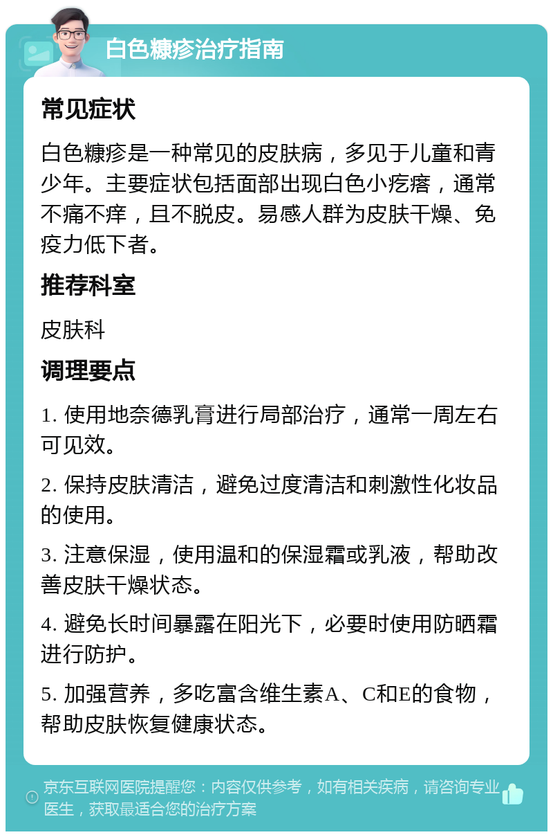 白色糠疹治疗指南 常见症状 白色糠疹是一种常见的皮肤病，多见于儿童和青少年。主要症状包括面部出现白色小疙瘩，通常不痛不痒，且不脱皮。易感人群为皮肤干燥、免疫力低下者。 推荐科室 皮肤科 调理要点 1. 使用地奈德乳膏进行局部治疗，通常一周左右可见效。 2. 保持皮肤清洁，避免过度清洁和刺激性化妆品的使用。 3. 注意保湿，使用温和的保湿霜或乳液，帮助改善皮肤干燥状态。 4. 避免长时间暴露在阳光下，必要时使用防晒霜进行防护。 5. 加强营养，多吃富含维生素A、C和E的食物，帮助皮肤恢复健康状态。