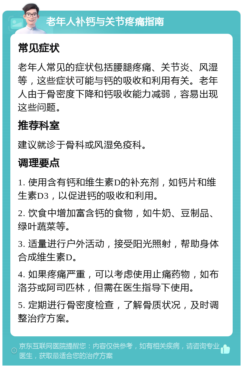 老年人补钙与关节疼痛指南 常见症状 老年人常见的症状包括腰腿疼痛、关节炎、风湿等，这些症状可能与钙的吸收和利用有关。老年人由于骨密度下降和钙吸收能力减弱，容易出现这些问题。 推荐科室 建议就诊于骨科或风湿免疫科。 调理要点 1. 使用含有钙和维生素D的补充剂，如钙片和维生素D3，以促进钙的吸收和利用。 2. 饮食中增加富含钙的食物，如牛奶、豆制品、绿叶蔬菜等。 3. 适量进行户外活动，接受阳光照射，帮助身体合成维生素D。 4. 如果疼痛严重，可以考虑使用止痛药物，如布洛芬或阿司匹林，但需在医生指导下使用。 5. 定期进行骨密度检查，了解骨质状况，及时调整治疗方案。