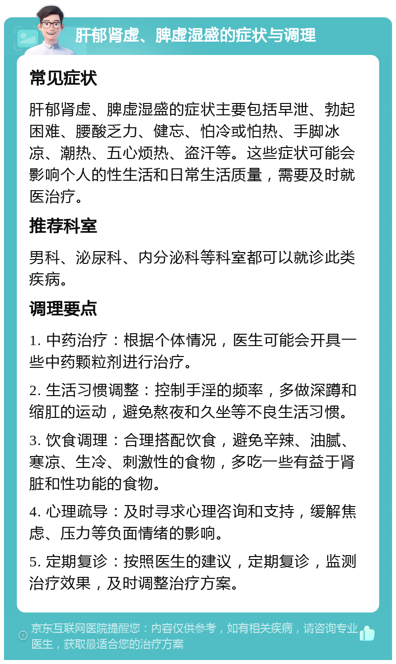 肝郁肾虚、脾虚湿盛的症状与调理 常见症状 肝郁肾虚、脾虚湿盛的症状主要包括早泄、勃起困难、腰酸乏力、健忘、怕冷或怕热、手脚冰凉、潮热、五心烦热、盗汗等。这些症状可能会影响个人的性生活和日常生活质量，需要及时就医治疗。 推荐科室 男科、泌尿科、内分泌科等科室都可以就诊此类疾病。 调理要点 1. 中药治疗：根据个体情况，医生可能会开具一些中药颗粒剂进行治疗。 2. 生活习惯调整：控制手淫的频率，多做深蹲和缩肛的运动，避免熬夜和久坐等不良生活习惯。 3. 饮食调理：合理搭配饮食，避免辛辣、油腻、寒凉、生冷、刺激性的食物，多吃一些有益于肾脏和性功能的食物。 4. 心理疏导：及时寻求心理咨询和支持，缓解焦虑、压力等负面情绪的影响。 5. 定期复诊：按照医生的建议，定期复诊，监测治疗效果，及时调整治疗方案。