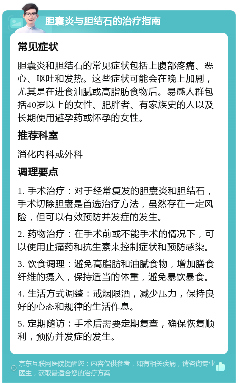 胆囊炎与胆结石的治疗指南 常见症状 胆囊炎和胆结石的常见症状包括上腹部疼痛、恶心、呕吐和发热。这些症状可能会在晚上加剧，尤其是在进食油腻或高脂肪食物后。易感人群包括40岁以上的女性、肥胖者、有家族史的人以及长期使用避孕药或怀孕的女性。 推荐科室 消化内科或外科 调理要点 1. 手术治疗：对于经常复发的胆囊炎和胆结石，手术切除胆囊是首选治疗方法，虽然存在一定风险，但可以有效预防并发症的发生。 2. 药物治疗：在手术前或不能手术的情况下，可以使用止痛药和抗生素来控制症状和预防感染。 3. 饮食调理：避免高脂肪和油腻食物，增加膳食纤维的摄入，保持适当的体重，避免暴饮暴食。 4. 生活方式调整：戒烟限酒，减少压力，保持良好的心态和规律的生活作息。 5. 定期随访：手术后需要定期复查，确保恢复顺利，预防并发症的发生。