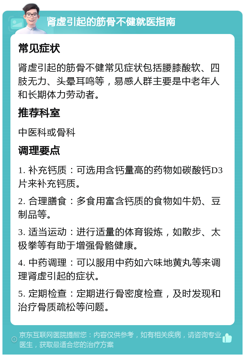 肾虚引起的筋骨不健就医指南 常见症状 肾虚引起的筋骨不健常见症状包括腰膝酸软、四肢无力、头晕耳鸣等，易感人群主要是中老年人和长期体力劳动者。 推荐科室 中医科或骨科 调理要点 1. 补充钙质：可选用含钙量高的药物如碳酸钙D3片来补充钙质。 2. 合理膳食：多食用富含钙质的食物如牛奶、豆制品等。 3. 适当运动：进行适量的体育锻炼，如散步、太极拳等有助于增强骨骼健康。 4. 中药调理：可以服用中药如六味地黄丸等来调理肾虚引起的症状。 5. 定期检查：定期进行骨密度检查，及时发现和治疗骨质疏松等问题。