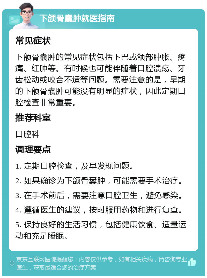 下颌骨囊肿就医指南 常见症状 下颌骨囊肿的常见症状包括下巴或颌部肿胀、疼痛、红肿等。有时候也可能伴随着口腔溃疡、牙齿松动或咬合不适等问题。需要注意的是，早期的下颌骨囊肿可能没有明显的症状，因此定期口腔检查非常重要。 推荐科室 口腔科 调理要点 1. 定期口腔检查，及早发现问题。 2. 如果确诊为下颌骨囊肿，可能需要手术治疗。 3. 在手术前后，需要注意口腔卫生，避免感染。 4. 遵循医生的建议，按时服用药物和进行复查。 5. 保持良好的生活习惯，包括健康饮食、适量运动和充足睡眠。