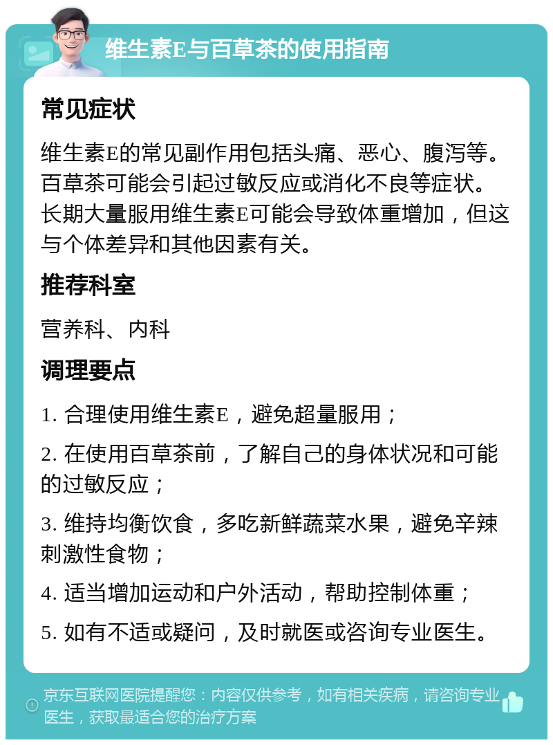 维生素E与百草茶的使用指南 常见症状 维生素E的常见副作用包括头痛、恶心、腹泻等。百草茶可能会引起过敏反应或消化不良等症状。长期大量服用维生素E可能会导致体重增加，但这与个体差异和其他因素有关。 推荐科室 营养科、内科 调理要点 1. 合理使用维生素E，避免超量服用； 2. 在使用百草茶前，了解自己的身体状况和可能的过敏反应； 3. 维持均衡饮食，多吃新鲜蔬菜水果，避免辛辣刺激性食物； 4. 适当增加运动和户外活动，帮助控制体重； 5. 如有不适或疑问，及时就医或咨询专业医生。