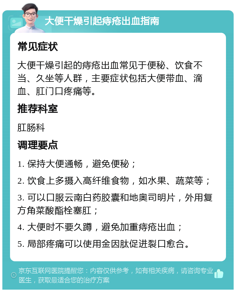 大便干燥引起痔疮出血指南 常见症状 大便干燥引起的痔疮出血常见于便秘、饮食不当、久坐等人群，主要症状包括大便带血、滴血、肛门口疼痛等。 推荐科室 肛肠科 调理要点 1. 保持大便通畅，避免便秘； 2. 饮食上多摄入高纤维食物，如水果、蔬菜等； 3. 可以口服云南白药胶囊和地奥司明片，外用复方角菜酸酯栓塞肛； 4. 大便时不要久蹲，避免加重痔疮出血； 5. 局部疼痛可以使用金因肽促进裂口愈合。