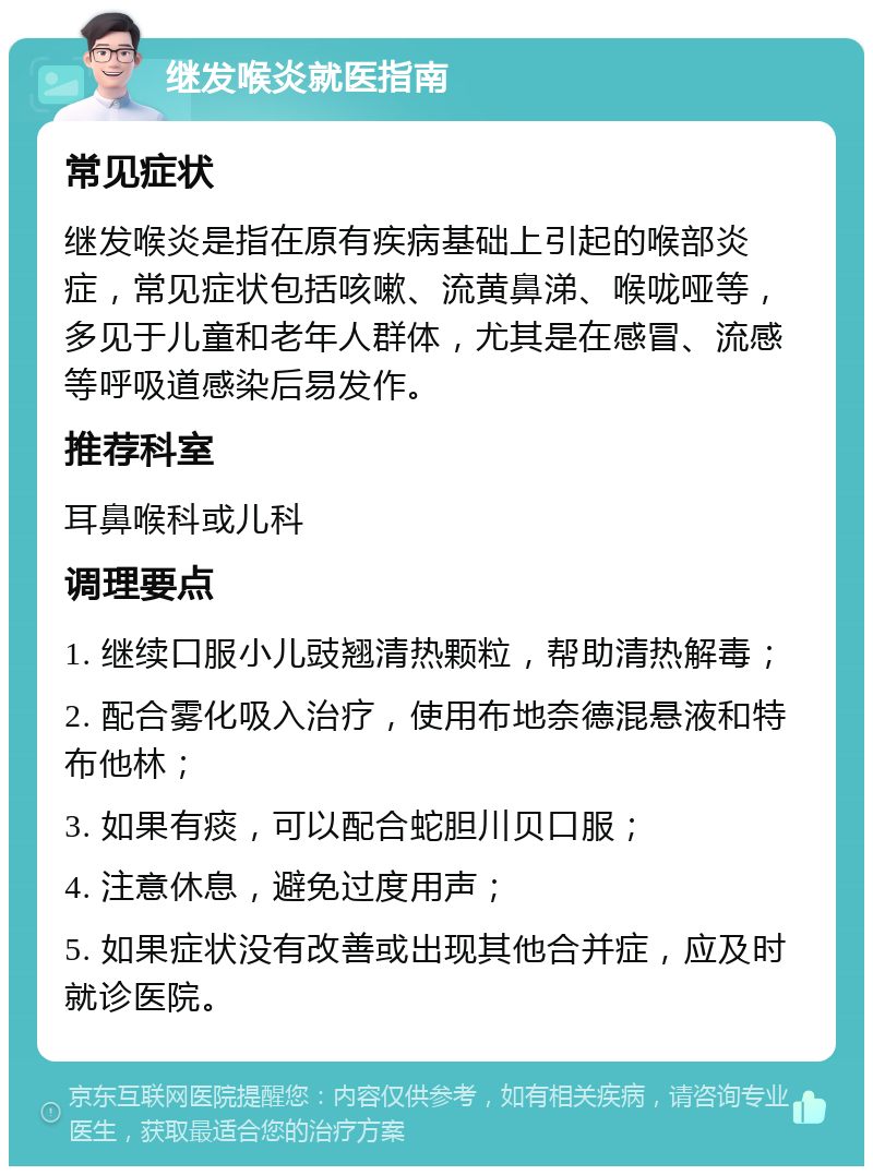 继发喉炎就医指南 常见症状 继发喉炎是指在原有疾病基础上引起的喉部炎症，常见症状包括咳嗽、流黄鼻涕、喉咙哑等，多见于儿童和老年人群体，尤其是在感冒、流感等呼吸道感染后易发作。 推荐科室 耳鼻喉科或儿科 调理要点 1. 继续口服小儿豉翘清热颗粒，帮助清热解毒； 2. 配合雾化吸入治疗，使用布地奈德混悬液和特布他林； 3. 如果有痰，可以配合蛇胆川贝口服； 4. 注意休息，避免过度用声； 5. 如果症状没有改善或出现其他合并症，应及时就诊医院。