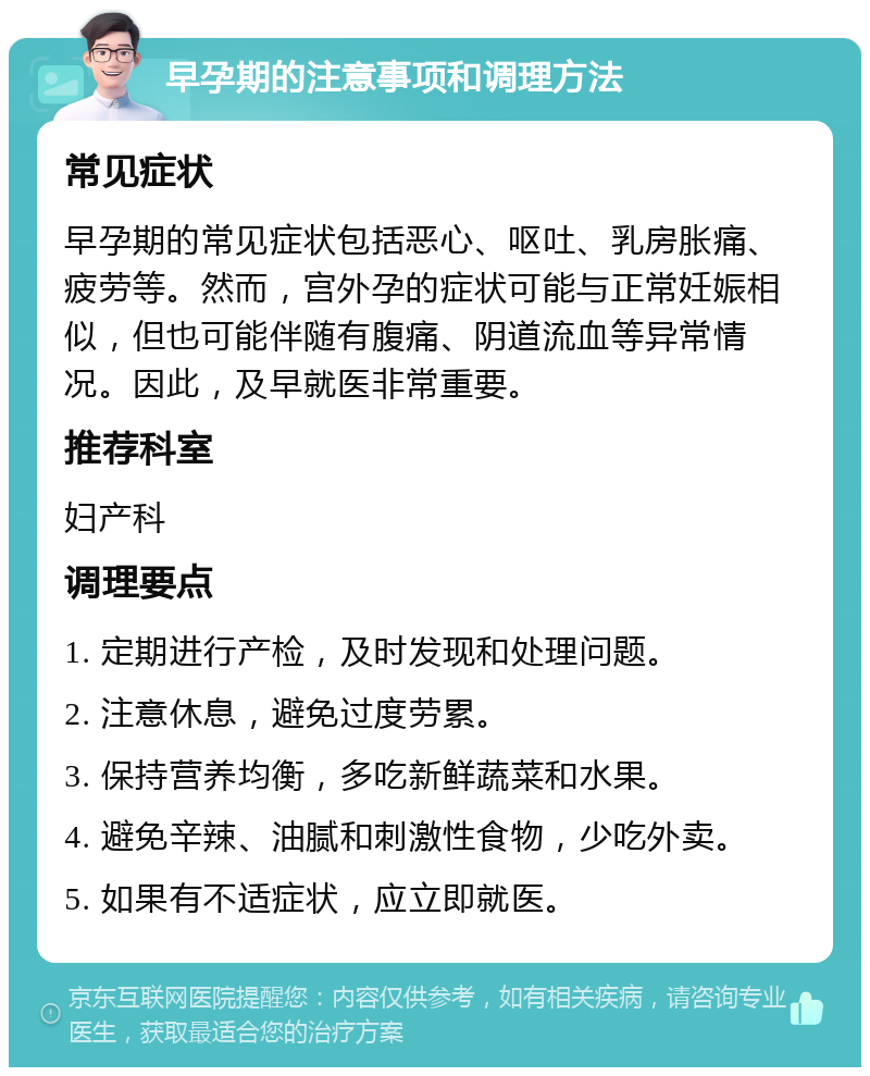 早孕期的注意事项和调理方法 常见症状 早孕期的常见症状包括恶心、呕吐、乳房胀痛、疲劳等。然而，宫外孕的症状可能与正常妊娠相似，但也可能伴随有腹痛、阴道流血等异常情况。因此，及早就医非常重要。 推荐科室 妇产科 调理要点 1. 定期进行产检，及时发现和处理问题。 2. 注意休息，避免过度劳累。 3. 保持营养均衡，多吃新鲜蔬菜和水果。 4. 避免辛辣、油腻和刺激性食物，少吃外卖。 5. 如果有不适症状，应立即就医。