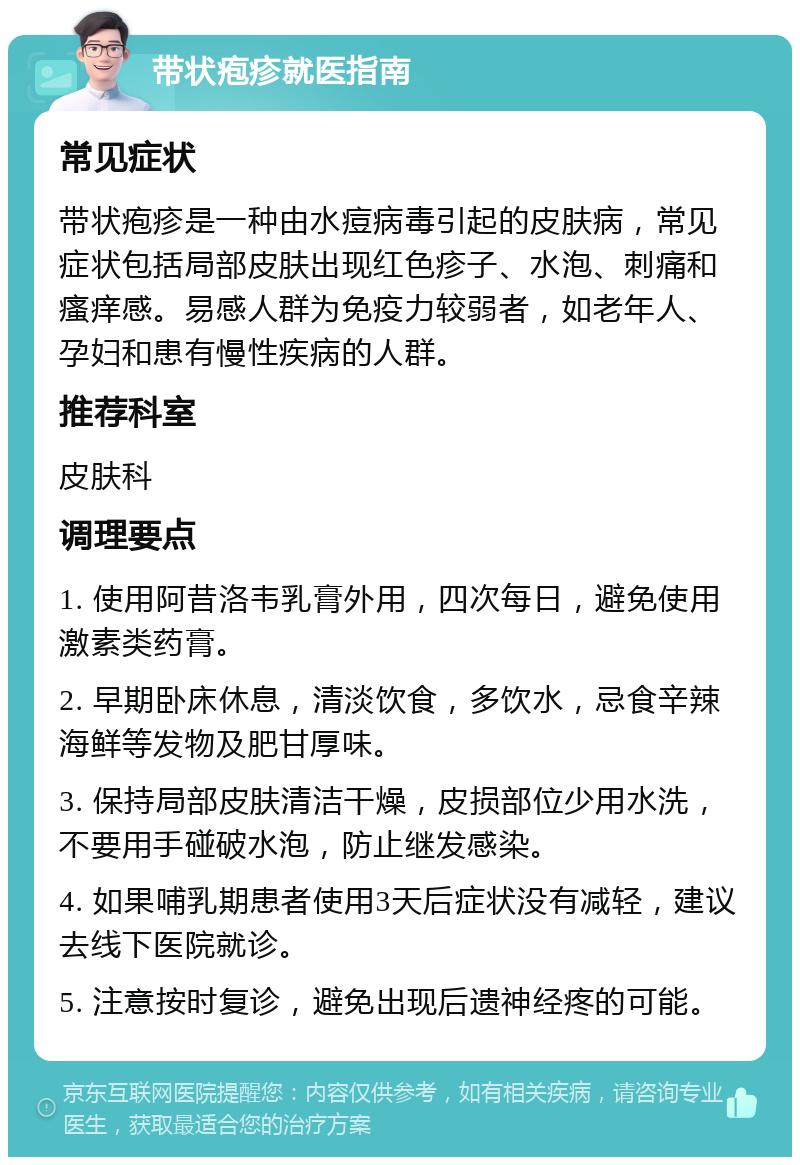 带状疱疹就医指南 常见症状 带状疱疹是一种由水痘病毒引起的皮肤病，常见症状包括局部皮肤出现红色疹子、水泡、刺痛和瘙痒感。易感人群为免疫力较弱者，如老年人、孕妇和患有慢性疾病的人群。 推荐科室 皮肤科 调理要点 1. 使用阿昔洛韦乳膏外用，四次每日，避免使用激素类药膏。 2. 早期卧床休息，清淡饮食，多饮水，忌食辛辣海鲜等发物及肥甘厚味。 3. 保持局部皮肤清洁干燥，皮损部位少用水洗，不要用手碰破水泡，防止继发感染。 4. 如果哺乳期患者使用3天后症状没有减轻，建议去线下医院就诊。 5. 注意按时复诊，避免出现后遗神经疼的可能。