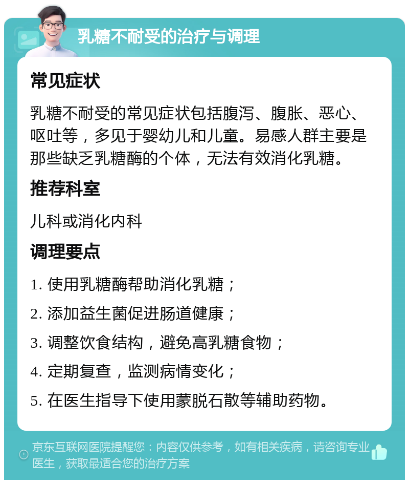 乳糖不耐受的治疗与调理 常见症状 乳糖不耐受的常见症状包括腹泻、腹胀、恶心、呕吐等，多见于婴幼儿和儿童。易感人群主要是那些缺乏乳糖酶的个体，无法有效消化乳糖。 推荐科室 儿科或消化内科 调理要点 1. 使用乳糖酶帮助消化乳糖； 2. 添加益生菌促进肠道健康； 3. 调整饮食结构，避免高乳糖食物； 4. 定期复查，监测病情变化； 5. 在医生指导下使用蒙脱石散等辅助药物。