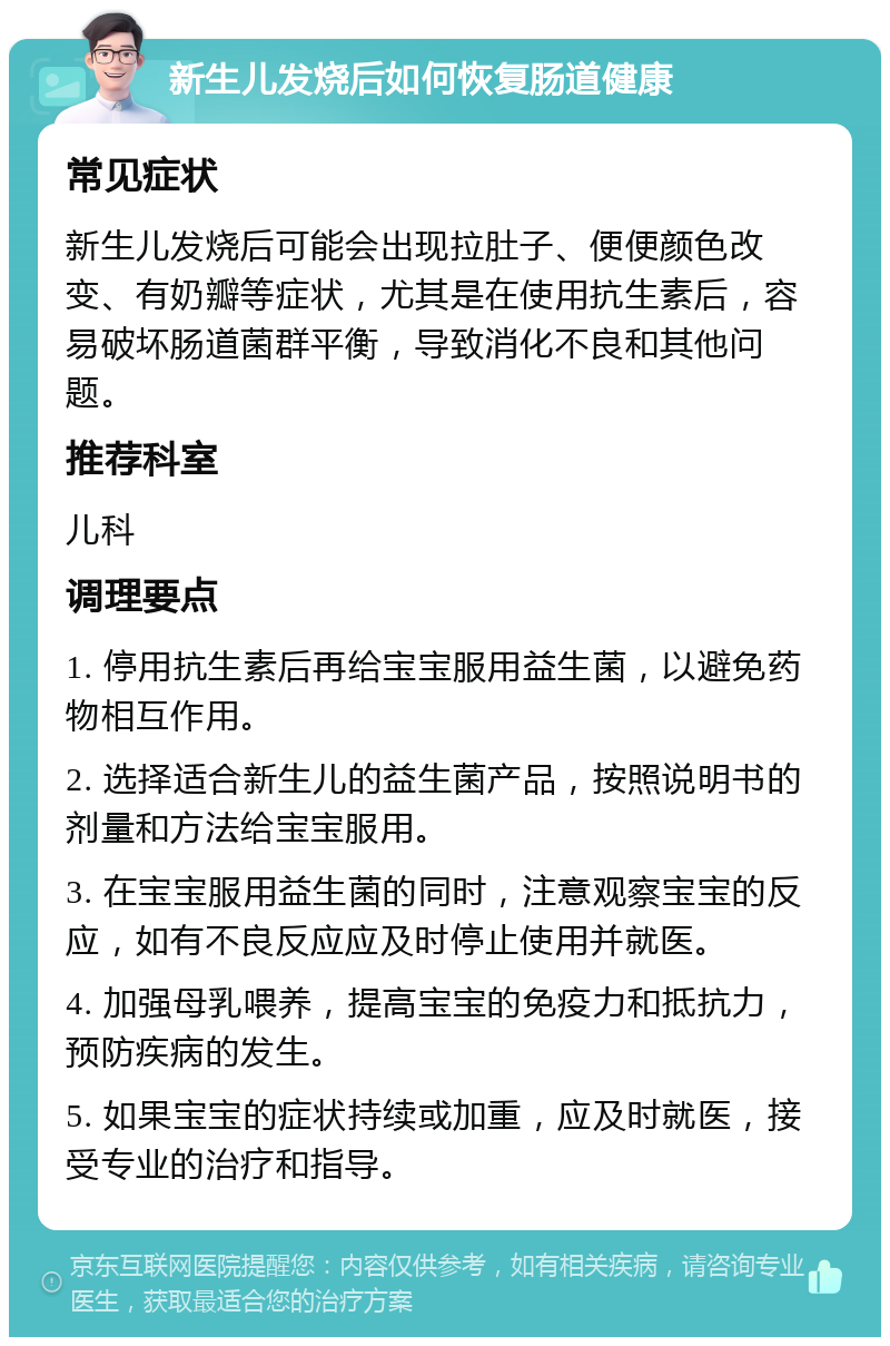 新生儿发烧后如何恢复肠道健康 常见症状 新生儿发烧后可能会出现拉肚子、便便颜色改变、有奶瓣等症状，尤其是在使用抗生素后，容易破坏肠道菌群平衡，导致消化不良和其他问题。 推荐科室 儿科 调理要点 1. 停用抗生素后再给宝宝服用益生菌，以避免药物相互作用。 2. 选择适合新生儿的益生菌产品，按照说明书的剂量和方法给宝宝服用。 3. 在宝宝服用益生菌的同时，注意观察宝宝的反应，如有不良反应应及时停止使用并就医。 4. 加强母乳喂养，提高宝宝的免疫力和抵抗力，预防疾病的发生。 5. 如果宝宝的症状持续或加重，应及时就医，接受专业的治疗和指导。