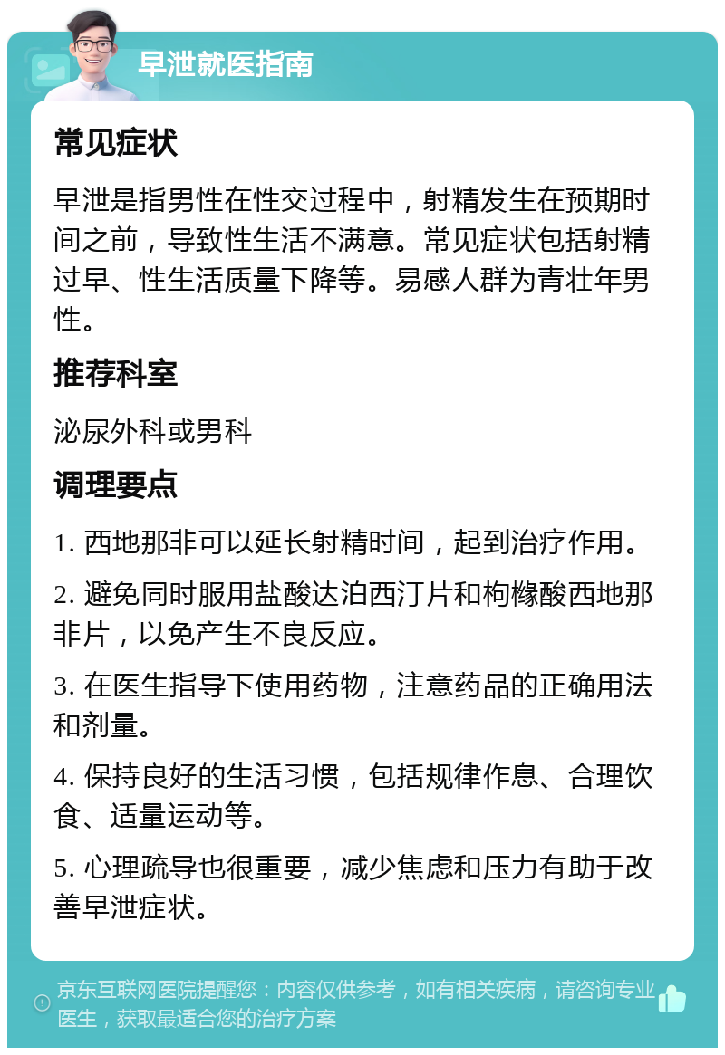 早泄就医指南 常见症状 早泄是指男性在性交过程中，射精发生在预期时间之前，导致性生活不满意。常见症状包括射精过早、性生活质量下降等。易感人群为青壮年男性。 推荐科室 泌尿外科或男科 调理要点 1. 西地那非可以延长射精时间，起到治疗作用。 2. 避免同时服用盐酸达泊西汀片和枸橼酸西地那非片，以免产生不良反应。 3. 在医生指导下使用药物，注意药品的正确用法和剂量。 4. 保持良好的生活习惯，包括规律作息、合理饮食、适量运动等。 5. 心理疏导也很重要，减少焦虑和压力有助于改善早泄症状。