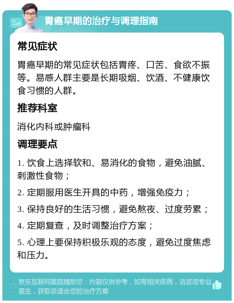 胃癌早期的治疗与调理指南 常见症状 胃癌早期的常见症状包括胃疼、口苦、食欲不振等。易感人群主要是长期吸烟、饮酒、不健康饮食习惯的人群。 推荐科室 消化内科或肿瘤科 调理要点 1. 饮食上选择软和、易消化的食物，避免油腻、刺激性食物； 2. 定期服用医生开具的中药，增强免疫力； 3. 保持良好的生活习惯，避免熬夜、过度劳累； 4. 定期复查，及时调整治疗方案； 5. 心理上要保持积极乐观的态度，避免过度焦虑和压力。